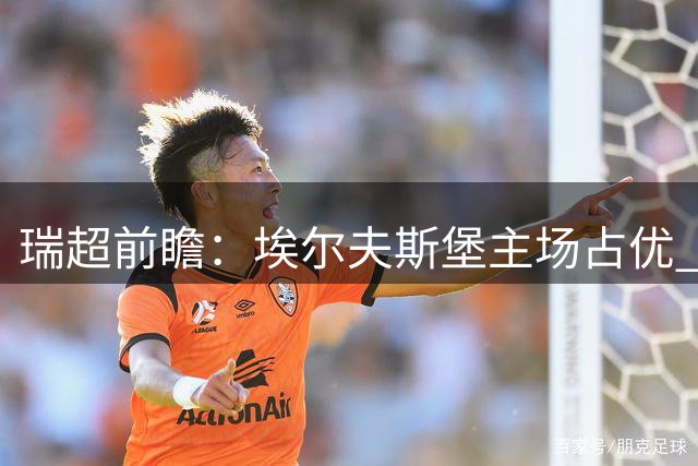 瑞超前瞻：埃尔夫斯堡主场占优 代格福什防守待考